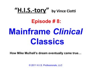 “H.I.S.-tory” by Vince Ciotti
© 2011 H.I.S. Professionals, LLC
Episode # 8:
Mainframe Clinical
Classics
How Mike Mulhall’s dream eventually came true…
 