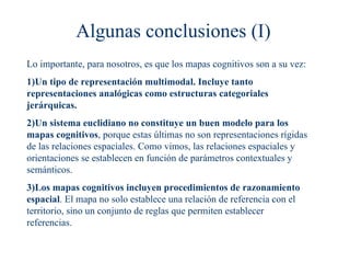 Algunas conclusiones (I)
Lo importante, para nosotros, es que los mapas cognitivos son a su vez:
1)Un tipo de representación multimodal. Incluye tanto
representaciones analógicas como estructuras categoriales
jerárquicas.
2)Un sistema euclidiano no constituye un buen modelo para los
mapas cognitivos, porque estas últimas no son representaciones rígidas
de las relaciones espaciales. Como vimos, las relaciones espaciales y
orientaciones se establecen en función de parámetros contextuales y
semánticos.
3)Los mapas cognitivos incluyen procedimientos de razonamiento
espacial. El mapa no solo establece una relación de referencia con el
territorio, sino un conjunto de reglas que permiten establecer
referencias.
 