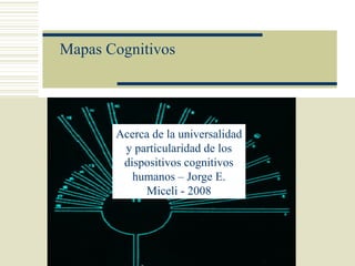 Mapas Cognitivos




       Acerca de la universalidad
        y particularidad de los
        dispositivos cognitivos
          humanos – Jorge E.
            Miceli - 2008
 