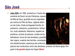 São José                                                                      3/6




  João XXIII, em 1962, proclamou-o “ilustre des-
   cendente de David, luz dos Patriarcas, esposo
   da Mãe de Deus, guardião da sua virgindade,
   pai nutrício do Filho de Deus, vigilante defen-
   sor de Cristo, Chefe da Sagrada Família; foi
   justíssimo, castíssimo, prudentíssimo, fortíssi-
   mo, muito obediente, fidelíssimo, espelho de
   paciência, amante da pobreza, modelo de tra-
   balhadores, honra da vida doméstica, guardião
   das virgens, sustento das famílias, consolação
   dos desafortunados, esperança dos enfermos,
   patrono dos moribundos, terror dos demónios, protector da Santa Igreja. Nin-
   guém é tão grande depois da Virgem Maria”.
 