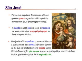 São José                                                                         4/6




  Parece que, depois da Anunciação, a Virgem
   guardou para si o grande mistério que tinha
   acontecido n’Ela, a Encarnação do Verbo.

    A dúvida de José não era sobre a inocência
     de Maria, mas sobre o seu próprio papel no
     futuro daquele mistério.


  O anjo não só lhe confirma que o sucedido com
   a sua Esposa é obra divina; além disso comuni-
   ca-lhe que ele tem também uma missão no mis-
   tério da Encarnação: pôr o nome a Jesus, o qual significa, no modo de falar
   bíblico, que ia ser o pai de Jesus segundo a lei.
 