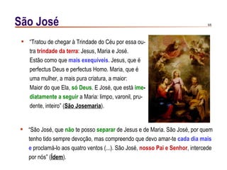 São José                                                                      6/6




  “Tratou de chegar à Trindade do Céu por essa ou-
   tra trindade da terra: Jesus, Maria e José.
   Estão como que mais exequíveis. Jesus, que é
   perfectus Deus e perfectus Homo. Maria, que é
   uma mulher, a mais pura criatura, a maior:
   Maior do que Ela, só Deus. E José, que está ime-
   diatamente a seguir a Maria: limpo, varonil, pru-
   dente, inteiro” (São Josemaria).


 “São José, que não te posso separar de Jesus e de Maria. São José, por quem
  tenho tido sempre devoção, mas compreendo que devo amar-te cada dia mais
  e proclamá-lo aos quatro ventos (...). São José, nosso Pai e Senhor, intercede
  por nós” (Ídem).
 