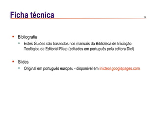 Ficha técnica                                                                 7/6




 Bibliografia
    Estes Guiões são baseados nos manuais da Biblioteca de Iniciação
     Teológica da Editorial Rialp (editados em português pela editora Diel)

 Slides
    Original em português europeu - disponível em inicteol.googlepages.com
 