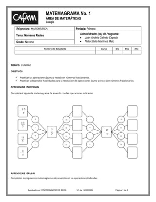 MATEMAGRAMA No. 1
                                ÁREA DE MATEMÁTICAS
                                Colegio

    Asignatura: MATEMÁTICA                                   Período: Primero
                                                                 Administrador (es) de Programa:
    Tema: Números Reales
                                                                    Juan Andrés Galindo Cepeda
                                                                    Nidia Stella Martínez Melo
    Grado: Noveno

                               Nombre del Estudiante                                 Curso         Día      Mes         Año




TIEMPO: 1 UNIDAD

OBJETIVOS:

     Practicar las operaciones (suma y resta) con números fraccionarios.
     Practicar y desarrollar habilidades para la resolución de operaciones (suma y resta) con números fraccionarios.

APRENDIZAJE INDIVIDUAL

Completa el siguiente matemagrama de acuerdo con las operaciones indicadas:




          13
           5

                      +                                                   -
         13
          5           -                                                   +
                                     3                                                   17
                                     5                                                    5
                      +                                                   -
         11
         5
                      -                                                   +

          8
          5




APRENDIZAJE GRUPAL
Completen los siguientes matemagramas de acuerdo con las operaciones indicadas:



               Aprobado por: COORDINADOR DE ÁREA              V1 de 15/02/2009                     Página 1 de 2
 