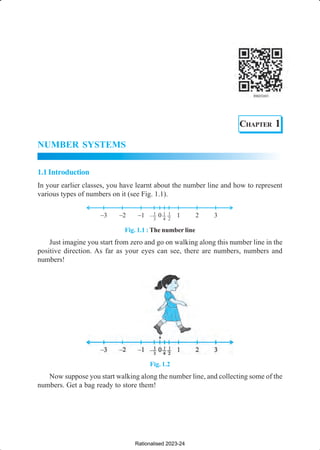 NUMBER SYSTEMS 1
CHAPTER 1
NUMBER SYSTEMS
1.1Introduction
In your earlier classes, you have learnt about the number line and how to represent
various types of numbers on it (see Fig. 1.1).
Fig. 1.1 : The number line
Just imagine you start from zero and go on walking along this number line in the
positive direction. As far as your eyes can see, there are numbers, numbers and
numbers!
Fig. 1.2
Now suppose you start walking along the number line, and collecting some of the
numbers. Get a bag ready to store them!
Rationalised 2023-24
 