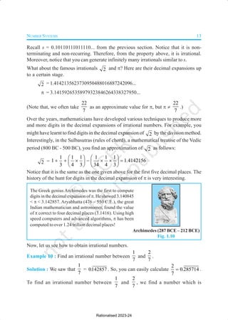 NUMBER SYSTEMS 13
Recall s = 0.10110111011110... from the previous section. Notice that it is non-
terminating and non-recurring. Therefore, from the property above, it is irrational.
Moreover, notice that you can generate infinitely many irrationals similar to s.
What about the famous irrationals 2 and π? Here are their decimal expansions up
to a certain stage.
2 = 1.4142135623730950488016887242096...
π = 3.14159265358979323846264338327950...
(Note that, we often take
22
7
as an approximate value for π, but π ≠
22
7
.)
Over the years, mathematicians have developed various techniques to produce more
and more digits in the decimal expansions of irrational numbers. For example, you
might have learnt to find digits in the decimal expansion of 2 by the division method.
Interestingly, in the Sulbasutras (rules of chord), a mathematical treatise of the Vedic
period (800 BC - 500 BC), you find an approximation of 2 as follows:
2 =
1 1 1 1 1 1
1 1 4142156
3 4 3 34 4 3
.
   
+ + × − × × =
   
   
Notice that it is the same as the one given above for the first five decimal places. The
history of the hunt for digits in the decimal expansion of π is very interesting.
The Greek genius Archimedes was the first to compute
digits in the decimal expansion of π. He showed 3.140845
< π < 3.142857. Aryabhatta (476 – 550 C.E.), the great
Indian mathematician and astronomer, found the value
of π correct to four decimal places (3.1416). Using high
speed computers and advanced algorithms, π has been
computed to over 1.24 trillion decimal places!
Now, let us see how to obtain irrational numbers.
Example 10 : Find an irrational number between
1
7
and
2
7
.
Solution : We saw that
1
7
= 0142857
. . So, you can easily calculate
2
0 285714
7
.
= .
To find an irrational number between
1
7
and
2
7
, we find a number which is
Archimedes (287 BCE – 212 BCE)
Fig. 1.10
Rationalised 2023-24
 