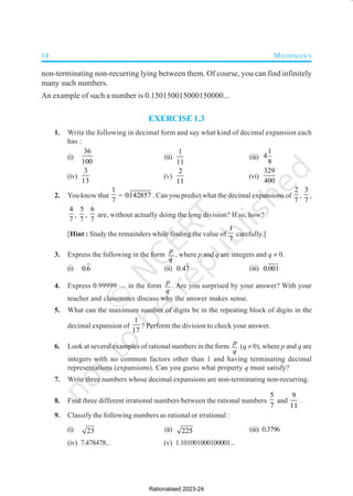 14 MATHEMATICS
non-terminating non-recurring lying between them. Of course, you can find infinitely
many such numbers.
An example of such a number is 0.150150015000150000...
EXERCISE 1.3
1. Write the following in decimal form and say what kind of decimal expansion each
has :
(i)
36
100
(ii)
1
11
(iii)
1
4
8
(iv)
3
13
(v)
2
11
(vi)
329
400
2. You know that
1
7
= 0142857
. . Can you predict what the decimal expansions of
2
7
,
3
7
,
4
7
,
5
7
,
6
7
are, without actually doing the long division? If so, how?
[Hint : Study the remainders while finding the value of
1
7
carefully.]
3. Express the following in the form
p
q
, where p and q are integers and q ≠ 0.
(i) 0 6
. (ii) 0 47
. (iii) 0 001
.
4. Express 0.99999 .... in the form
p
q
. Are you surprised by your answer? With your
teacher and classmates discuss why the answer makes sense.
5. What can the maximum number of digits be in the repeating block of digits in the
decimal expansion of
1
17
? Perform the division to check your answer.
6. Look at several examples of rational numbers in the form
p
q
(q ≠ 0), where p and q are
integers with no common factors other than 1 and having terminating decimal
representations (expansions). Can you guess what property q must satisfy?
7. Write three numbers whose decimal expansions are non-terminating non-recurring.
8. Find three different irrational numbers between the rational numbers
5
7
and
9
11
.
9. Classify the following numbers as rational or irrational :
(i) 23 (ii) 225 (iii) 0.3796
(iv) 7.478478... (v) 1.101001000100001...
Rationalised 2023-24
 