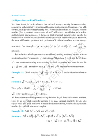 NUMBER SYSTEMS 15
1.4 Operations on Real Numbers
You have learnt, in earlier classes, that rational numbers satisfy the commutative,
associative and distributive laws for addition and multiplication. Moreover, if we add,
subtract, multiply or divide (except by zero) two rational numbers, we still get a rational
number (that is, rational numbers are ‘closed’ with respect to addition, subtraction,
multiplication and division). It turns out that irrational numbers also satisfy the
commutative, associative and distributive laws for addition and multiplication. However,
the sum, difference, quotients and products of irrational numbers are not always
irrational. For example, ( ) ( )
6 6
+ − ,( ) ( ) ( ) ( )
2 2 3 3
,
− ⋅ and
17
17
are
rationals.
Let us look at what happens when we add and multiply a rational number with an
irrational number. For example, 3 is irrational. What about 2 3
+ and 2 3 ? Since
3 has a non-terminating non-recurring decimal expansion, the same is true for
2 3
+ and 2 3 . Therefore, both 2 3
+ and 2 3 are also irrational numbers.
Example 11 : Check whether 7 5 ,
7
2 21 2
5
, ,
+ π − are irrational numbers or
not.
Solution : 5 = 2.236... , 2 = 1.4142..., π = 3.1415...
Then 7 5 = 15.652...,
7
5
=
7 5 7 5
5
5 5
= = 3.1304...
2 + 21 = 22.4142..., π – 2 = 1.1415...
All these are non-terminating non-recurring decimals. So, all these are irrational numbers.
Now, let us see what generally happens if we add, subtract, multiply, divide, take
square roots and even nth roots of these irrational numbers, where n is any natural
number. Let us look at some examples.
Example 12 : Add 2 2 5 3
+ and 2 3 3
– .
Solution : ( ) ( )
2 2 5 3 2 3 3
–
+ + = ( ) ( )
2 2 2 5 3 3 3
–
+ +
= (2 + 1) 2 (5 3) 3 3 2 2 3
+ − = +
Rationalised 2023-24
 
