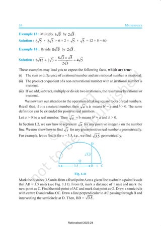 16 MATHEMATICS
Example 13 : Multiply 6 5 by 2 5 .
Solution : 6 5 × 2 5 = 6 × 2 × 5 × 5 = 12 × 5 = 60
Example 14 : Divide 8 15 by 2 3 .
Solution :
8 3 5
8 15 2 3 4 5
2 3
×
÷ = =
These examples may lead you to expect the following facts, which are true:
(i) The sum or difference of a rational number and an irrational number is irrational.
(ii) The product or quotient of a non-zero rational number with an irrational number is
irrational.
(iii) If we add, subtract, multiply or divide two irrationals, the result may be rational or
irrational.
We now turn our attention to the operation of taking square roots of real numbers.
Recall that, if a is a natural number, then a b
= means b2
= a and b > 0. The same
definition can be extended for positive real numbers.
Let a > 0 be a real number. Then a = b means b2
= a and b > 0.
In Section 1.2, we saw how to represent n for any positive integer n on the number
line. We now show how to find x for any given positive real number x geometrically.
For example, let us find it for x = 3.5, i.e., we find 3 5
. geometrically.
Fig. 1.11
Mark the distance 3.5 units from a fixed pointAon a given line to obtain a point B such
that AB = 3.5 units (see Fig. 1.11). From B, mark a distance of 1 unit and mark the
new point as C. Find the mid-point ofAC and mark that point as O. Draw a semicircle
with centre O and radius OC. Draw a line perpendicular toAC passing through B and
intersecting the semicircle at D. Then, BD = 3.5 .
Rationalised 2023-24
 