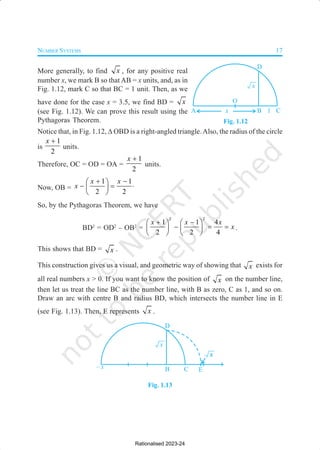 NUMBER SYSTEMS 17
More generally, to find x , for any positive real
number x, we mark B so that AB = x units, and, as in
Fig. 1.12, mark C so that BC = 1 unit. Then, as we
have done for the case x = 3.5, we find BD = x
(see Fig. 1.12). We can prove this result using the
Pythagoras Theorem.
Notice that, in Fig. 1.12, ∆ OBD is a right-angled triangle.Also, the radius of the circle
is
1
2
x +
units.
Therefore, OC = OD = OA =
1
2
x +
units.
Now, OB =
1 1
2 2
x x
x
+ −
 
− = ⋅
 
 
So, by the Pythagoras Theorem, we have
BD2
= OD2
– OB2
=
2 2
1 1 4
2 2 4
x x x
x
+ −
   
− = =
   
   
.
This shows that BD = x .
This construction gives us a visual, and geometric way of showing that x exists for
all real numbers x > 0. If you want to know the position of x on the number line,
then let us treat the line BC as the number line, with B as zero, C as 1, and so on.
Draw an arc with centre B and radius BD, which intersects the number line in E
(see Fig. 1.13). Then, E represents x .
Fig. 1.13
Fig. 1.12
Rationalised 2023-24
 