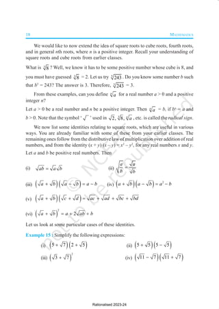 18 MATHEMATICS
We would like to now extend the idea of square roots to cube roots, fourth roots,
and in general nth roots, where n is a positive integer. Recall your understanding of
square roots and cube roots from earlier classes.
What is 3
8 ? Well, we know it has to be some positive number whose cube is 8, and
you must have guessed 3
8 = 2. Let us try 5
243 . Do you know some number b such
that b5
= 243? The answer is 3. Therefore, 5
243 = 3.
From these examples, can you define n
a for a real number a > 0 and a positive
integer n?
Let a > 0 be a real number and n be a positive integer. Then n
a = b, if bn
= a and
b > 0. Note that the symbol ‘ ’ used in 3
2, 8, n
a , etc. is called the radical sign.
We now list some identities relating to square roots, which are useful in various
ways. You are already familiar with some of these from your earlier classes. The
remaining ones follow from the distributive law of multiplication over addition of real
numbers, and from the identity (x + y) (x – y) = x2
– y2
, for any real numbers x and y.
Let a and b be positive real numbers. Then
(i) ab a b
= (ii)
a a
b b
=
(iii) ( )( )
a b a b a b
+ − = − (iv) ( )( ) 2
a b a b a b
+ − = −
(v) ( )( )
a b c d ac ad bc bd
+ + = + + +
(vi) ( )
2
2
a b a ab b
+ = + +
Let us look at some particular cases of these identities.
Example 15 : Simplify the following expressions:
(i) ( )( )
5 7 2 5
+ + (ii) ( )( )
5 5 5 5
+ −
(iii) ( )
2
3 7
+ (iv) ( )( )
11 7 11 7
− +
Rationalised 2023-24
 