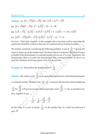 NUMBER SYSTEMS 19
Solution : (i) ( )( )
5 7 2 5 10 5 5 2 7 35
+ + = + + +
(ii) ( )( ) ( )
2
2
5 5 5 5 5 5 25 5 20
–
+ − = − = =
(iii) ( ) ( ) ( )
2 2 2
3 7 3 2 3 7 7 3 2 21 7 10 2 21
+ = + + = + + = +
(iv) ( )( ) ( ) ( )
2 2
11 7 11 7 11 7 11 7 4
− + = − = − =
Remark : Note that ‘simplify’ in the example above has been used to mean that the
expression should be written as the sum of a rational and an irrational number.
We end this section by considering the following problem. Look at
1
2
⋅ Can you tell
where it shows up on the number line? You know that it is irrational. May be it is easier
to handle if the denominator is a rational number. Let us see, if we can ‘rationalise’the
denominator, that is, to make the denominator into a rational number. To do so, we
need the identities involving square roots. Let us see how.
Example 16 : Rationalise the denominator of
1
2
⋅
Solution : We want to write
1
2
as an equivalent expression in which the denominator
is a rational number. We know that 2 . 2 is rational. We also know that multiplying
1
2
by
2
2
will give us an equivalent expression, since
2
2
= 1. So, we put these two
facts together to get
1 1 2 2
2
2 2 2
= × = ⋅
In this form, it is easy to locate
1
2
on the number line. It is half way between 0
and 2 .
Rationalised 2023-24
 
