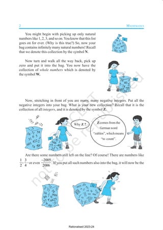 2 MATHEMATICS
3
-40
166
22
-752
1 9
0
Z
3
40
16
74
5
2
601 422
58
0
-3
-
7
5
7
-66-21
-
4
0
31
71
3
40
16
74
5 2
601 29
58
0
W
9
40
16
74
5
2
601
4652
58
0
31
1
71
10
N
You might begin with picking up only natural
numbers like 1, 2, 3, and so on. You know that this list
goes on for ever. (Why is this true?) So, now your
bag contains infinitely many natural numbers! Recall
that we denote this collection by the symbol N.
Now turn and walk all the way back, pick up
zero and put it into the bag. You now have the
collection of whole numbers which is denoted by
the symbol W.
Now, stretching in front of you are many, many negative integers. Put all the
negative integers into your bag. What is your new collection? Recall that it is the
collection of all integers, and it is denoted by the symbol Z.
Are there some numbers still left on the line? Of course! There are numbers like
1 3
,
2 4
, or even
2005
2006
−
. If you put all such numbers also into the bag, it will now be the
Z comes from the
Germanword
“zahlen”, which means
“to count”.
Q
–6721
12
1
3
–1
9
81
16 1
4
2
0
0
5
2
0
0
6
–12
13
9
14
–6625
-65
60
19
19
999
0 –6
7
27
5
8
2
0
0
5
2
0
0
6
3
–5
16
60
999
4
–8
–6625
5
8
0
27
71
17
981
–12
13
89
–6
7
2
3
9
14
–
Why Z ?
Rationalised 2023-24
 