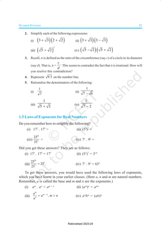 NUMBER SYSTEMS 21
2. Simplify each of the following expressions:
(i) ( )( )
3 3 2 2
+ + (ii) ( )( )
3 3 3 3
+ −
(iii) ( )
2
5 2
+ (iv) ( )( )
5 2 5 2
− +
3. Recall, π is defined as the ratio of the circumference (say c) of a circle to its diameter
(say d). That is, π =
c
d
⋅ This seems to contradict the fact that π is irrational. How will
you resolve this contradiction?
4. Represent 9 3
. on the number line.
5. Rationalise the denominators of the following:
(i)
1
7
(ii)
1
7 6
−
(iii)
1
5 2
+
(iv)
1
7 2
−
1.5 Laws of Exponents for Real Numbers
Do you remember how to simplify the following?
(i) 172
. 175
= (ii) (52
)7
=
(iii)
10
7
23
23
= (iv) 73
. 93
=
Did you get these answers? They are as follows:
(i) 172
. 175
= 177
(ii) (52
)7
= 514
(iii)
10
3
7
23
23
23
= (iv) 73
. 93
= 633
To get these answers, you would have used the following laws of exponents,
which you have learnt in your earlier classes. (Here a, n and m are natural numbers.
Remember, a is called the base and m and n are the exponents.)
(i) am
. an
= am + n
(ii) (am
)n
= amn
(iii)
m
m n
n
a
a , m n
a
−
= > (iv) am
bm
= (ab)m
Rationalised 2023-24
 