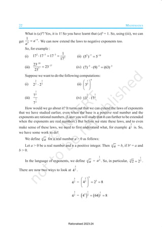 22 MATHEMATICS
What is (a)0
? Yes, it is 1! So you have learnt that (a)0
= 1. So, using (iii), we can
get
1
.
n
n
a
a
−
= We can now extend the laws to negative exponents too.
So, for example :
(i)
2 –5 –3
3
1
17 17 17
17
⋅ = = (ii) 2 –7 –14
(5 ) 5
=
(iii)
–10
–17
7
23
23
23
= (iv) –3 –3 –3
(7) (9) (63)
⋅ =
Suppose we want to do the following computations:
(i)
2 1
3 3
2 2
⋅ (ii)
4
1
5
3
 
 
 
(iii)
1
5
1
3
7
7
(iv)
1 1
5 5
13 17
⋅
How would we go about it? It turns out that we can extend the laws of exponents
that we have studied earlier, even when the base is a positive real number and the
exponents are rational numbers. (Later you will study that it can further to be extended
when the exponents are real numbers.) But before we state these laws, and to even
make sense of these laws, we need to first understand what, for example
3
2
4 is. So,
we have some work to do!
We define n
a for a real number a > 0 as follows:
Let a > 0 be a real number and n a positive integer. Then n
a = b, if bn
= a and
b > 0.
In the language of exponents, we define n
a =
1
n
a . So, in particular,
1
3 3
2 2
= .
There are now two ways to look at
3
2
4 .
3
2
4 =
3
1
3
2
4 2 8
 
= =
 
 
3
2
4 = ( ) ( )
1 1
3 2 2
4 64 8
= =
Rationalised 2023-24
 