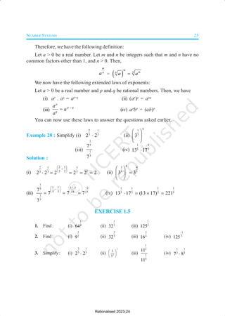 NUMBER SYSTEMS 23
Therefore, we have the following definition:
Let a > 0 be a real number. Let m and n be integers such that m and n have no
common factors other than 1, and n > 0. Then,
m
n
a = ( )
m
n m
n
a a
=
We now have the following extended laws of exponents:
Let a > 0 be a real number and p and q be rational numbers. Then, we have
(i) ap
. aq
= ap+q
(ii) (ap
)q
= apq
(iii)
p
p q
q
a
a
a
−
= (iv) ap
bp
= (ab)p
You can now use these laws to answer the questions asked earlier.
Example 20 : Simplify (i)
2 1
3 3
2 2
⋅ (ii)
4
1
5
3
 
 
 
(iii)
1
5
1
3
7
7
(iv)
1 1
5 5
13 17
⋅
Solution :
(i)
2 1
2 1 3
1
3 3
3 3 3
2 2 2 2 2 2
 
+
 
 
⋅ = = = = (ii)
4
1 4
5 5
3 3
 
=
 
 
(iii)
1
1 1 3 5 2
5
5 3 15 15
1
3
7
7 7 7
7
  − −
−
 
 
= = = (iv)
1 1 1 1
5 5 5 5
13 17 (13 17) 221
⋅ = × =
EXERCISE 1.5
1. Find : (i)
1
2
64 (ii)
1
5
32 (iii)
1
3
125
2. Find : (i)
3
2
9 (ii)
2
5
32 (iii)
3
4
16 (iv)
1
3
125
−
3. Simplify: (i)
2 1
3 5
2 2
⋅ (ii)
7
3
1
3
 
 
 
(iii)
1
2
1
4
11
11
(iv)
1 1
2 2
7 8
⋅
Rationalised 2023-24
 