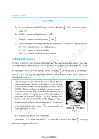 NUMBER SYSTEMS 5
EXERCISE 1.1
1. Is zero a rational number? Can you write it in the form
p
q
, where p and q are integers
and q ≠ 0?
2. Find six rational numbers between 3 and 4.
3. Find five rational numbers between
3
5
and
4
5
.
4. State whether the following statements are true or false. Give reasons for your answers.
(i) Every natural number is a whole number.
(ii) Every integer is a whole number.
(iii) Every rational number is a whole number.
1.2 Irrational Numbers
We saw, in the previous section, that there may be numbers on the number line that
are not rationals. In this section, we are going to investigate these numbers. So far, all
the numbers you have come across, are of the form
p
q
, where p and q are integers
and q ≠ 0. So, you may ask: are there numbers which are not of this form? There are
indeed such numbers.
The Pythagoreans in Greece, followers of the famous
mathematician and philosopher Pythagoras, were the first
to discover the numbers which were not rationals, around
400 BC. These numbers are called irrational numbers
(irrationals), because they cannot be written in the form of
a ratio of integers. There are many myths surrounding the
discovery of irrational numbers by the Pythagorean,
Hippacus of Croton. In all the myths, Hippacus has an
unfortunate end, either for discovering that 2 is irrational
or for disclosing the secret about 2 to people outside the
secret Pythagorean sect!
Let us formally define these numbers.
A number ‘s’ is called irrational, if it cannot be written in the form
p
q
, where p
and q are integers and q ≠ 0.
Pythagoras
(569 BCE – 479 BCE)
Fig. 1.3
Rationalised 2023-24
 