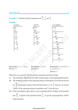 NUMBER SYSTEMS 9
Example 5 : Find the decimal expansions of
10
3
,
7
8
and
1
7
.
Solution :
3.333... 0.875 0.142857...
3 10 8 7.0 7 1.0
9 64 7
10 60 30
9 56 28
10 40 20
9 40 14
10 0 60
9 56
1 40
35
50
49
1
Remainders : 1, 1, 1, 1, 1... Remainders : 6, 4, 0 Remainders : 3, 2, 6, 4, 5, 1,
Divisor : 3 Divisor : 8 3, 2, 6, 4, 5, 1,...
Divisor : 7
What have you noticed? You should have noticed at least three things:
(i) The remainders either become 0 after a certain stage, or start repeating themselves.
(ii) The number of entries in the repeating string of remainders is less than the divisor
(in
10
3
one number repeats itself and the divisor is 3, in
1
7
there are six entries
326451 in the repeating string of remainders and 7 is the divisor).
(iii) If the remainders repeat, then we get a repeating block of digits in the quotient
(for
10
3
, 3 repeats in the quotient and for
1
7
, we get the repeating block 142857
in the quotient).
Rationalised 2023-24
 