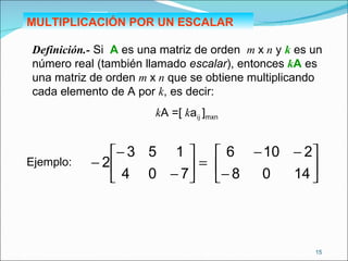 MULTIPLICACIÓN POR UN ESCALAR Definición.-  Si  A  es una matriz de orden  m  x  n  y  k  es un número real (también llamado  escalar ), entonces  k A  es una matriz de orden  m  x  n  que se obtiene multiplicando cada elemento de A por  k , es decir: k A =[  k a ij  ] mxn   Ejemplo: 