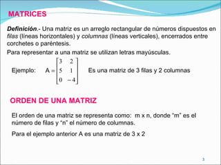 MATRICES Definición .- Una matriz es un arreglo rectangular de números dispuestos en  filas  (líneas horizontales) y  columnas  (líneas verticales), encerrados entre corchetes o paréntesis. Para representar a una matriz se utilizan letras mayúsculas. Ejemplo: Es una matriz de 3 filas y 2 columnas ORDEN DE UNA MATRIZ El orden de una matriz se representa como:  m x n, donde “m” es el número de filas y “n” el número de columnas. Para el ejemplo anterior A es una matriz de 3 x 2 