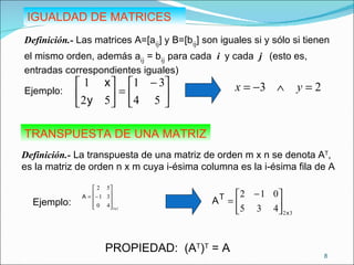 IGUALDAD DE MATRICES Definición.-  Las matrices A=[a ij ] y B=[b ij ] son iguales si y sólo si tienen el mismo orden, además a ij  = b ij   para cada  i  y cada  j   (esto es, entradas correspondientes iguales) TRANSPUESTA DE UNA MATRIZ Definición.-  La transpuesta de una matriz de orden m x n se denota A T , es la matriz de orden n x m cuya i-ésima columna es la i-ésima fila de A PROPIEDAD:  (A T ) T  = A Ejemplo:  Ejemplo:  
