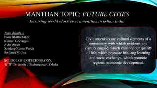 MANTHAN TOPIC: FUTURE CITIES
Ensuring world class civic amenities in urban India
Team details :-
Basu Bhattacharjee
Kumari Geetanjali
Neha Singh
Sandeep Kumar Panda
Swikruti Mishra
SCHOOL OF BIOTECHNOLOGY,
KIIT University , Bhubaneswar , Odisha
Civic amenities are cultural elements of a
community with which residents and
visitors engage; which enhance our quality
of life; which promote life-long learning
and social exchange; which promote
regional economic development.
 