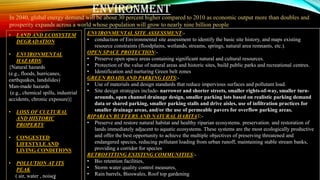 • LAND AND ECOSYSTEM
DEGRADATION
• ENVIRONMENTAL
HAZARDS:
{Natural hazards
(e.g., floods, hurricanes,
earthquakes, landslides)
Man-made hazards
(e.g., chemical spills, industrial
accidents, chronic exposure)}
• LOSS OF CULTURAL
AND HISTORIC
PROPERTY
• CONGESTED
LIFESTYLE AND
LIVING CONDITIONS
• POLLUTION AT ITS
PEAK
( air, water , noise)
ENVIRONMENTAL SITE ASSESSMENT:-
• conduction of Environmental site assessment to identify the basic site history, and maps existing
resource constraints (floodplains, wetlands, streams, springs, natural area remnants, etc.).
OPEN SPACE PROTECTION:-
• Preserve open space areas containing significant natural and cultural resources.
• Protection of the value of natural areas and historic sites, build public parks and recreational centres.
• Identification and nurturing Green belt zones
GREEN ROADS AND PARKING LOTS:-
• Use of materials and design standards that reduce impervious surfaces and pollutant load.
• Site design strategies include- narrower and shorter streets, smaller rights-of-way, smaller turn-
arounds, open channel drainage design, smaller parking lots based on realistic parking demand
data or shared parking, smaller parking stalls and drive aisles, use of infiltration practices for
smaller drainage areas, and/or the use of permeable pavers for overflow parking areas.
RIPARIAN BUFFERS AND NATURAL HABITAT:-
• Preserve and restore natural habitat and healthy riparian ecosystems. preservation. and restoration of
lands immediately adjacent to aquatic ecosystems. These systems are the most ecologically productive
and offer the best opportunity to achieve the multiple objectives of preserving threatened and
endangered species, reducing pollutant loading from urban runoff, maintaining stable stream banks,
providing a corridor for species
RETROFITTING EXISTING COMMUNITIES:-
• Bio retention facilities,
• Storm water quality control measures,
• Rain barrels, Bioswales, Roof top gardening
ENVIRONMENT
In 2040, global energy demand will be about 30 percent higher compared to 2010 as economic output more than doubles and
prosperity expands across a world whose population will grow to nearly nine billion people
 