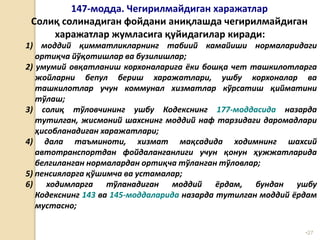 •27
147-модда. Чегирилмайдиган харажатлар
Солиқ солинадиган фойдани аниқлашда чегирилмайдиган
харажатлар жумласига қуйидагилар киради:
1) моддий қимматликларнинг табиий камайиши нормаларидаги
ортиқча йўқотишлар ва бузилишлар;
2) умумий овқатланиш корхоналарига ёки бошқа чет ташкилотларга
жойларни бепул бериш харажатлари, ушбу корхоналар ва
ташкилотлар учун коммунал хизматлар кўрсатиш қийматини
тўлаш;
3) солиқ тўловчининг ушбу Кодекснинг 177-моддасида назарда
тутилган, жисмоний шахснинг моддий наф тарзидаги даромадлари
ҳисобланадиган харажатлари;
4) дала таъминоти, хизмат мақсадида ходимнинг шахсий
автотранспортдан фойдаланганлиги учун қонун ҳужжатларида
белгиланган нормалардан ортиқча тўланган тўловлар;
5) пенсияларга қўшимча ва устамалар;
6) ходимларга тўланадиган моддий ёрдам, бундан ушбу
Кодекснинг 143 ва 145-моддаларида назарда тутилган моддий ёрдам
мустасно;
 