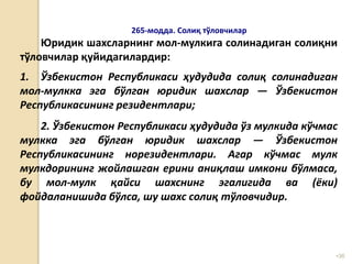 •36
265-модда. Солиқ тўловчилар
Юридик шахсларнинг мол-мулкига солинадиган солиқни
тўловчилар қуйидагилардир:
1. Ўзбекистон Республикаси ҳудудида солиқ солинадиган
мол-мулкка эга бўлган юридик шахслар — Ўзбекистон
Республикасининг резидентлари;
2. Ўзбекистон Республикаси ҳудудида ўз мулкида кўчмас
мулкка эга бўлган юридик шахслар — Ўзбекистон
Республикасининг норезидентлари. Агар кўчмас мулк
мулкдорининг жойлашган ерини аниқлаш имкони бўлмаса,
бу мол-мулк қайси шахснинг эгалигида ва (ёки)
фойдаланишида бўлса, шу шахс солиқ тўловчидир.
 