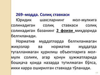 •39
2691-модда. Солиқ ставкаси
Юридик шахсларнинг мол-мулкига
солинадиган солиқ ставкаси солиқ
солинадиган базанинг 2 фоизи миқдорида
белгиланади.
Норматив муддатларда белгиланмаган
жиҳозлар ва норматив муддатда
тугалланмаган қурилиш объектларига мол-
мулк солиғи, агар қонун ҳужжатларида
бошқача қоида назарда тутилмаган бўлса,
икки карра оширилган ставкада тўланади.
 