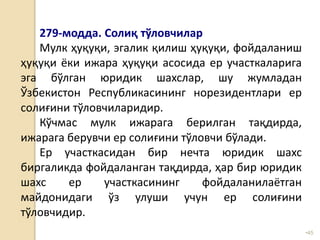 •45
279-модда. Солиқ тўловчилар
Мулк ҳуқуқи, эгалик қилиш ҳуқуқи, фойдаланиш
ҳуқуқи ёки ижара ҳуқуқи асосида ер участкаларига
эга бўлган юридик шахслар, шу жумладан
Ўзбекистон Республикасининг норезидентлари ер
солиғини тўловчиларидир.
Кўчмас мулк ижарага берилган тақдирда,
ижарага берувчи ер солиғини тўловчи бўлади.
Ер участкасидан бир нечта юридик шахс
биргаликда фойдаланган тақдирда, ҳар бир юридик
шахс ер участкасининг фойдаланилаётган
майдонидаги ўз улуши учун ер солиғини
тўловчидир.
 