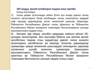 •5
187-модда. Ҳисоб-китобларни тақдим этиш тартиби
Солиқ агентлари:
1) солиқ даври тугаганидан кейин ўттиз кун ичида давлат солиқ
хизмати органларига тўлов манбаидан солиқ солинмаган моддий
наф тарзида даромадлар олган жисмоний шахслар тўғрисида,
Ўзбекистон Республикаси Давлат солиқ қўмитаси ва Ўзбекистон
Республикаси Молия вазирлиги томонидан белгиланадиган шаклда
маълумотнома тақдим этиш.
2) йилнинг ҳар ойида, ҳисобот давридан кейинги ойнинг 25-
кунидан кечиктирмай, йил якунлари бўйича эса йиллик молия
ҳисоботини тақдим этиш муддатида давлат солиқ хизмати
органларига ҳисобланган ва амалда тўланган даромадлар
суммалари ҳамда жисмоний шахслардан олинадиган даромад
солиғининг ушлаб қолинган суммалари тўғрисидаги
маълумотларни Ўзбекистон Республикаси Давлат солиқ
қўмитаси ва Ўзбекистон Республикаси Молия вазирлиги
томонидан белгиланган шаклда тақдим этиши шарт.
 