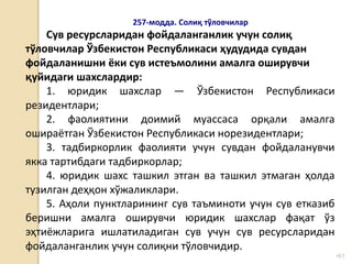 •51
257-модда. Солиқ тўловчилар
Сув ресурсларидан фойдаланганлик учун солиқ
тўловчилар Ўзбекистон Республикаси ҳудудида сувдан
фойдаланишни ёки сув истеъмолини амалга оширувчи
қуйидаги шахслардир:
1. юридик шахслар — Ўзбекистон Республикаси
резидентлари;
2. фаолиятини доимий муассаса орқали амалга
ошираётган Ўзбекистон Республикаси норезидентлари;
3. тадбиркорлик фаолияти учун сувдан фойдаланувчи
якка тартибдаги тадбиркорлар;
4. юридик шахс ташкил этган ва ташкил этмаган ҳолда
тузилган деҳқон хўжаликлари.
5. Аҳоли пунктларининг сув таъминоти учун сув етказиб
беришни амалга оширувчи юридик шахслар фақат ўз
эҳтиёжларига ишлатиладиган сув учун сув ресурсларидан
фойдаланганлик учун солиқни тўловчидир.
 