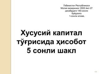 •56
Ўзбекистон Республикаси
Молия вазирининг 2002 йил 27
декабрдаги 140-сонли
буйруғига
1-сонли илова,
Хусусий капитал
тўғрисида ҳисобот
5 сонли шакл
 