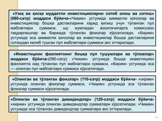 •61
«Узоқ ва қисқа муддатли инвестицияларни сотиб олиш ва сотиш»
(080-сатр) моддаси бўйича-«Чиқим» устунида қимматли қоғозлар ва
инвестициялар бошқа дастакларини харид қилиш учун тўланган пул
маблағлари суммаси, шу жумладан воситачиларга комиссион
тақдирлашлар ва биржада тўланган фоизлар кўрсатилади, «Кирим»
устунида эса қимматли қоғозлар ва инвестициялар бошқа дастакларини
сотишдан келиб тушган пул маблағлари суммаси акс эттирилади.
«Инвестицион фаолиятнинг бошқа пул тушумлари ва тўловлар»
моддаси бўйича-(090-сатр) «Чиқим» устунида бошқа инвестицион
фаолиятга оид тўланган пул маблағлари суммаси, «Кирим» устунида эса
— олинган пул маблағлари суммаси кўрсатилади.
«Олинган ва тўланган фоизлар» (110-сатр) моддаси бўйича- «кирим»
устунида олинган фоизлар суммаси, «Чиқим» устунида эса тўланган
фоизлар суммаси кўрсатилади.
«Олинган ва тўланган дивидендлар» (120-сатр) моддаси бўйича-
«кирим» устунида олинган дивидендлар суммалари кўрсатилади, «Чиқим»
устунида эса тўланган дивидендлар суммалари акс эттирилади.
 