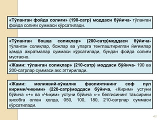 •62
«Тўланган фойда солиғи» (190-сатр) моддаси бўйича- тўланган
фойда солиғи суммаси кўрсатилади.
«Жами: тўланган солиқлар» (210-сатр) моддаси бўйича- 190 ва
200-сатрлар суммаси акс эттирилади.
«Тўланган бошқа солиқлар» (200-сатр)моддаси бўйича-
тўланган солиқлар, божлар ва уларга тенглаштирилган йиғимлар
ҳамда ажратмалар суммаси кўрсатилади, бундан фойда солиғи
мустасно.
«Жами: молиявий-хўжалик фаолиятининг соф пул
кирими/чиқими» (220-сатр)моддаси бўйича, «Кирим» устуни
бўйича «+» ва «Чиқим» устуни бўйича «-» белгисининг таъсирини
ҳисобга олган ҳолда, 050, 100, 180, 210-сатрлар суммаси
кўрсатилади.
 