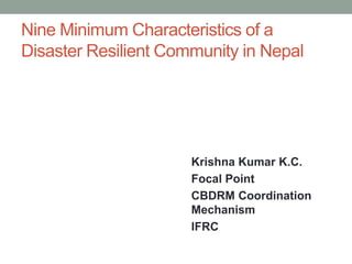 Nine Minimum Characteristics of a
Disaster Resilient Community in Nepal
Krishna Kumar K.C.
Focal Point
CBDRM Coordination
Mechanism
IFRC
 