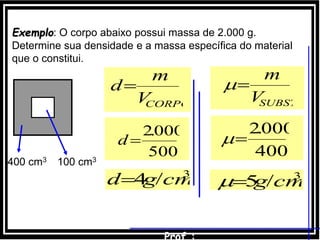 Exemplo: O corpo abaixo possui massa de 2.000 g.
Determine sua densidade e a massa específica do material
que o constitui.
400 cm3 100 cm3
3
/4 cmgd
500
000.2
d
CORPOV
m
d
3
/5 cmg
400
000.2

SUBSTV
m

 