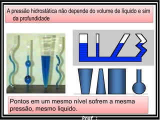 pB = pA + dgh
A pressão hidrostática não depende do volume de líquido e sim
da profundidade
Pontos em um mesmo nível sofrem a mesma
pressão, mesmo liquido.
 