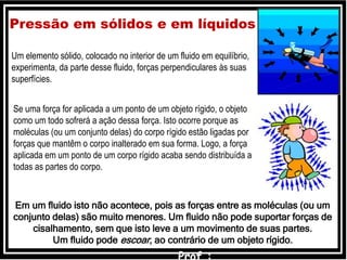 Um elemento sólido, colocado no interior de um fluido em equilíbrio,
experimenta, da parte desse fluido, forças perpendiculares às suas
superfícies.
Pressão em sólidos e em líquidos
Se uma força for aplicada a um ponto de um objeto rígido, o objeto
como um todo sofrerá a ação dessa força. Isto ocorre porque as
moléculas (ou um conjunto delas) do corpo rígido estão ligadas por
forças que mantêm o corpo inalterado em sua forma. Logo, a força
aplicada em um ponto de um corpo rígido acaba sendo distribuída a
todas as partes do corpo.
Em um fluido isto não acontece, pois as forças entre as moléculas (ou um
conjunto delas) são muito menores. Um fluido não pode suportar forças de
cisalhamento, sem que isto leve a um movimento de suas partes.
Um fluido pode escoar, ao contrário de um objeto rígido.
 