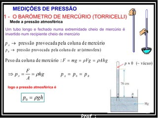16
MEDIÇÕES DE PRESSÃO
1 - O BARÓMETRO DE MERCÚRIO (TORRICELLI)
Um tubo longo e fechado numa extremidade cheio de mercúrio é
invertido num recipiente cheio de mercúrio
vácuo)(~0p
mercúriodecolunapelaprovocadapressãoA
p
0 BA ppp 
)(atmosferaardecolunapelaprovocadapressãoB
p
Mede a pressão atmosférica
ghp 0
logo a pressão atmosférica é
:mercúriodecolunadaPeso AhgρVgmgF 
hg
A
F
pA 
 