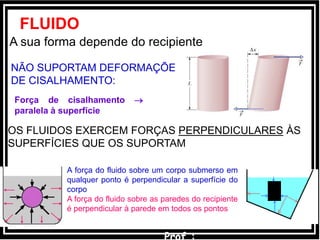 FLUIDO
A sua forma depende do recipiente
NÃO SUPORTAM DEFORMAÇÕES
DE CISALHAMENTO:
Força de cisalhamento 
paralela à superfície
OS FLUIDOS EXERCEM FORÇAS PERPENDICULARES ÀS
SUPERFÍCIES QUE OS SUPORTAM
A força do fluido sobre um corpo submerso em
qualquer ponto é perpendicular a superfície do
corpo
A força do fluido sobre as paredes do recipiente
é perpendicular à parede em todos os pontos
 