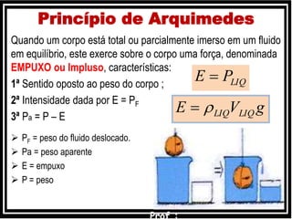 Princípio de Arquimedes
Quando um corpo está total ou parcialmente imerso em um fluido
em equilíbrio, este exerce sobre o corpo uma força, denominada
EMPUXO ou Impluso, características:
1ª Sentido oposto ao peso do corpo ;
2ª Intensidade dada por E = PF
3ª Pa = P – E
 PF = peso do fluido deslocado.
 Pa = peso aparente
 E = empuxo
 P = peso
LIQPE 
gVE LIQLIQ
 