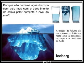 2727
A fracção do volume do
corpo imerso no fluido = à
razão entre a densidade
do corpo e a densidade
do fluido
Iceberg
Por que não derrama água do copo
com gelo mas com o derretimento
da calota polar aumenta o nivel do
mar?
 
