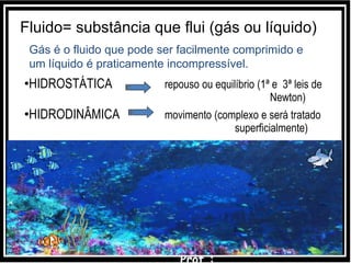 •HIDROSTÁTICA repouso ou equilíbrio (1ª e 3ª leis de
Newton)
•HIDRODINÂMICA movimento (complexo e será tratado
superficialmente)
Fluido= substância que flui (gás ou líquido)
Gás é o fluido que pode ser facilmente comprimido e
um líquido é praticamente incompressível.
 