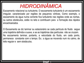 Escoamento rotacional ou turbulento. O escoamento turbulento é um escoamento
irregular, caracterizado por regiões de pequenos vórtices. Como exemplo, o
escoamento da água numa corrente fica turbulento nas regiões onde as rochas,
ou outros obstáculos, estão no leito e contribuem para a formação dos rápidos
encachoeirados
O Escoamento se diz laminar ou estacionário se cada partícula do fluido segue
uma trajetória definida e suave, e se as trajetórias das partículas não se cruzam.
No escoamento laminar, portanto, a velocidade do fluido, em cada ponto,
permanece constante com o tempo. Ex.: a água se movendo num rio calmo, de
leito regular e sem obstáculos.
HIDRODINÂMICA
 