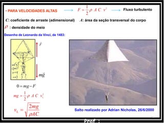 34
Fluxo turbulento• PARA VELOCIDADES ALTAS
2
2
1
vCAF 
C: coeficiente de arraste (adimensional) A: área da seção transversal do corpo
: densidade do meio
AC
mg
v

2
L 
F

gm

Desenho de Leonardo da Vinci, de 1483:
Fmg0
2
L
2
1
vCAmg 
Salto realizado por Adrian Nicholas, 26/6/2000
 