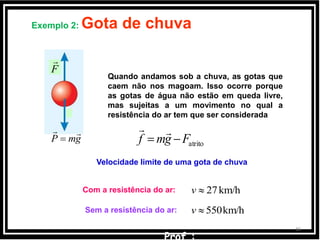36
Quando andamos sob a chuva, as gotas que
caem não nos magoam. Isso ocorre porque
as gotas de água não estão em queda livre,
mas sujeitas a um movimento no qual a
resistência do ar tem que ser considerada
Exemplo 2: Gota de chuva
km/h27v
Sem a resistência do ar: km/h550v
Com a resistência do ar:
F

gmP


Velocidade limite de uma gota de chuva
atritoFgmf 

 