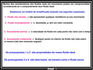 3737
Muitos das características dos fluidos reais em movimento podem ser compreendidas
considerando-se o comportamento dum fluido ideal
Adoptamos um modelo de simplificação baseado nas seguintes suposições
1. Fluido não viscoso  não apresentam qualquer resistência ao seu movimento
2. Fluido incompressível  a densidade, ρ, tem um valor constante
3. Escoamento laminar  a velocidade do fluido em cada ponto não varia com o tempo
4. Escoamento irrotacional  Qualquer ponto no interior do fluido não roda sobre
si mesmo (não tem momento angular)
Os pressupostos 1 e 2 são propriedades do nosso fluido ideal
Os pressupostos 3 e 4 são descrições da maneira como o fluido escoa
 