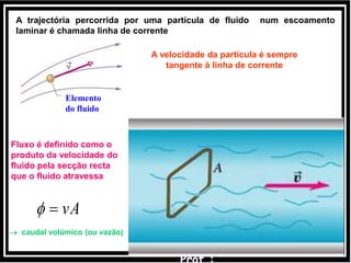 vA
Fluxo é definido como o
produto da velocidade do
fluido pela secção recta
que o fluido atravessa
 caudal volúmico (ou vazão)
A trajectória percorrida por uma partícula de fluido num escoamento
laminar é chamada linha de corrente
Corrente
Elemento
do fluido
A velocidade da partícula é sempre
tangente à linha de corrente
 